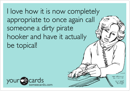 I love how it is now completely
appropriate to once again call
someone a dirty pirate
hooker and have it actually
be topical!