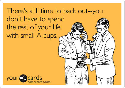 There's still time to back out--you don't have to spend
the rest of your life
with small A cups.