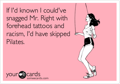 If I'd known I could've 
snagged Mr. Right with 
forehead tattoos and 
racism, I'd have skipped
Pilates.