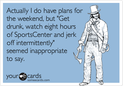 Actually I do have plans for
the weekend, but "Get
drunk, watch eight hours
of SportsCenter and jerk
off intermittently"
seemed inappropriate
to say.