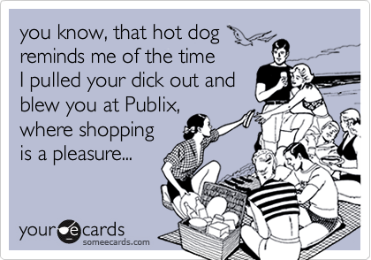 you know, that hot dog
reminds me of the time
I pulled your dick out and
blew you at Publix,
where shopping
is a pleasure...