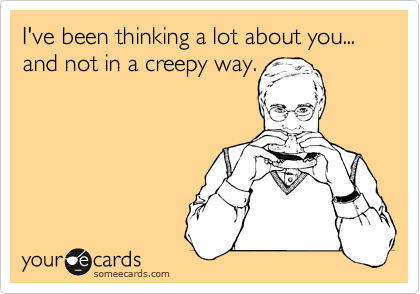 I've been thinking a lot about you... and not in a creepy way.