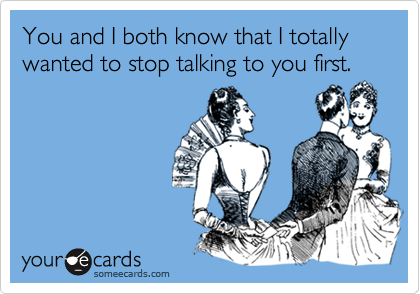 You and I both know that I totally wanted to stop talking to you first.