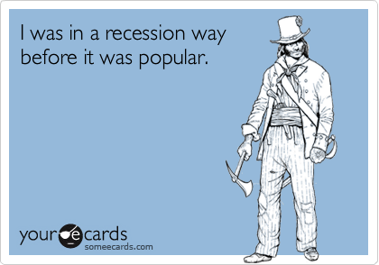 I was in a recession way
before it was popular.