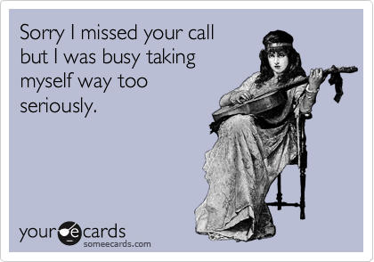 Sorry I missed your call
but I was busy taking
myself way too
seriously.