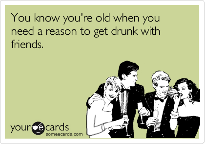 You know you're old when you need a reason to get drunk with friends.