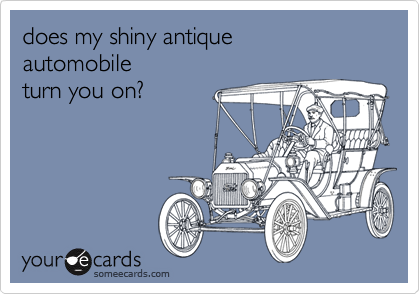 does my shiny antique
automobile
turn you on?