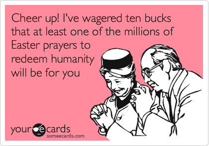 Cheer up! I've wagered ten bucks that at least one of the millions of Easter prayers to
redeem humanity
will be for you 
