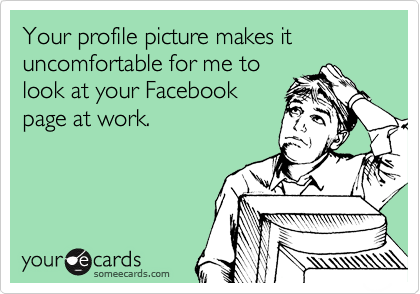 Your profile picture makes it uncomfortable for me to
look at your Facebook
page at work.