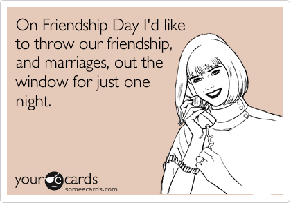 On Friendship Day I'd like
to throw our friendship,
and marriages, out the
window for just one
night.