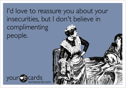 I'd love to reassure you about your insecurities, but I don't believe in complimenting
people.