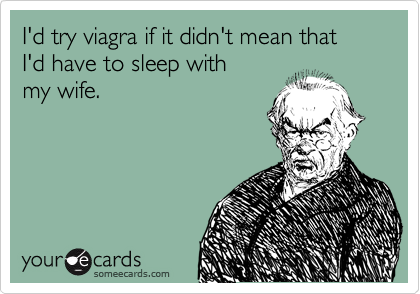 I'd try viagra if it didn't mean that
I'd have to sleep with
my wife.
