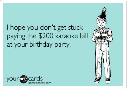 

I hope you don't get stuck
paying the %24200 karaoke bill
at your birthday party.