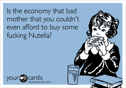 Is the economy that badmother that you couldn'teven afford to buy somefucking Nutella?