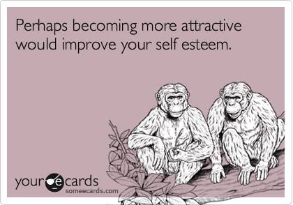 Perhaps becoming more attractive would improve your self esteem.