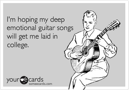 
I'm hoping my deep
emotional guitar songs
will get me laid in
college.