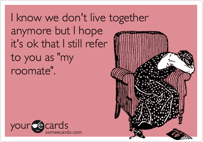 I know we don't live together anymore but I hope
it's ok that I still refer
to you as "my
roomate".
