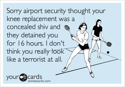 Sorry airport security thought your knee replacement was a 
concealed shiv and
they detained you
for 16 hours. I don't
think you really look
like a terrorist at all.