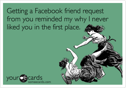 Getting a Facebook friend request from you reminded my why I never liked you in the first place.