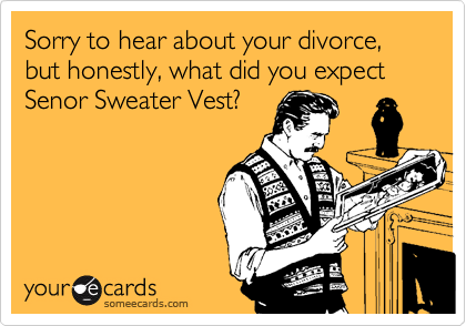 Sorry to hear about your divorce, but honestly, what did you expect Senor Sweater Vest?