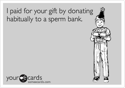 I paid for your gift by donating
habitually to a sperm bank.