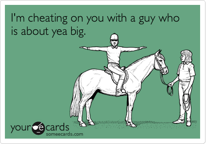 I'm cheating on you with a guy who is about yea big.
