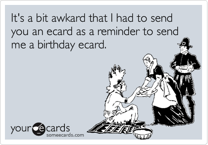 It's a bit awkard that I had to send you an ecard as a reminder to sendme a birthday ecard.