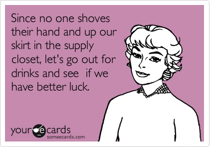 Since no one shoves
their hand and up our
skirt in the supply
closet, let's go out for
drinks and see  if we
have better luck.