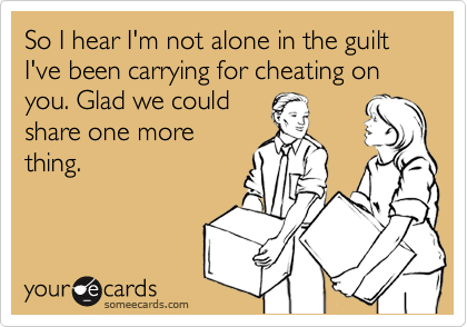 So I hear I'm not alone in the guilt I've been carrying for cheating on you. Glad we could
share one more
thing.