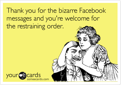 Thank you for the bizarre Facebook messages and you're welcome for the restraining order.