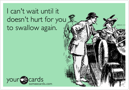 I can't wait until it
doesn't hurt for you
to swallow again.