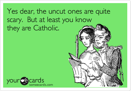Yes dear, the uncut ones are quite scary.  But at least you know
they are Catholic.
