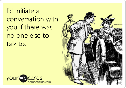 I'd initiate a
conversation with
you if there was
no one else to  
talk to.