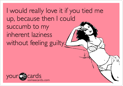 I would really love it if you tied me up, because then I could
succumb to my
inherent laziness
without feeling guilty.