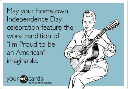 May your hometown
Independence Day
celebration feature the
worst rendition of
"I'm Proud to be
an American"
imaginable.