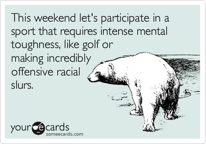 This weekend let's participate in a sport that requires intense mental toughness, like golf or
making incredibly
offensive racial
slurs.