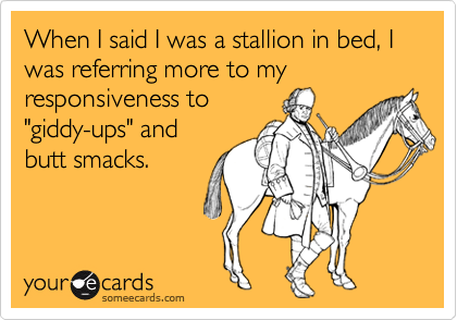 When I said I was a stallion in bed, I was referring more to my responsiveness to
"giddy-ups" and
butt smacks.