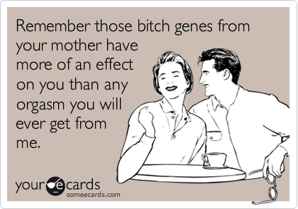 Remember those bitch genes from your mother have
more of an effect
on you than any
orgasm you will
ever get from
me.