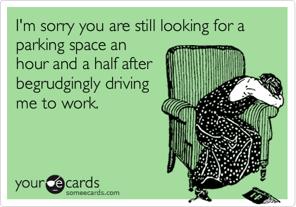 I'm sorry you are still looking for a parking space an
hour and a half after
begrudgingly driving
me to work.