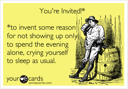                 You're Invited!*  *to invent some reasonfor not showing up onlyto spend the eveningalone, crying yourselfto sleep as usual.