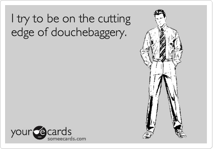 I try to be on the cutting
edge of douchebaggery.