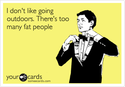 I don't like going
outdoors. There's too
many fat people