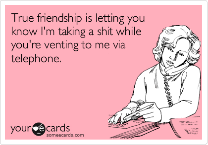 True friendship is letting you
know I'm taking a shit while
you're venting to me via
telephone.