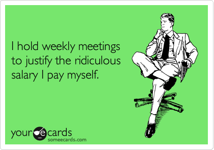 

I hold weekly meetings 
to justify the ridiculous 
salary I pay myself.