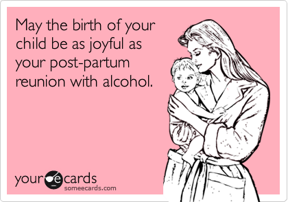 May the birth of your
child be as joyful as 
your post-partum
reunion with alcohol.