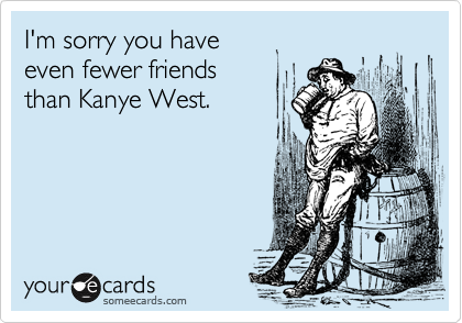 I'm sorry you have
even fewer friends
than Kanye West.