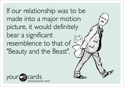 If our relationship was to be
made into a major motion
picture, it would definitely
bear a significant
resemblence to that of
"Beauty and the Beast".