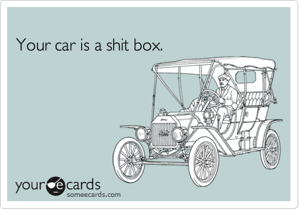 
Your car is a shit box.