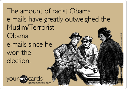 The amount of racist Obama 
e-mails have greatly outweighed the
Muslim/Terrorist 
Obama
e-mails since he
won the
election.