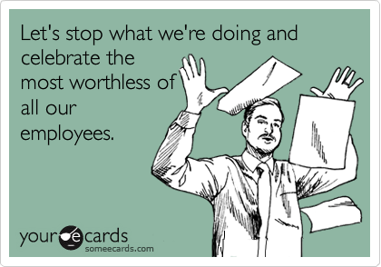 Let's stop what we're doing and celebrate the 
most worthless of
all our
employees.